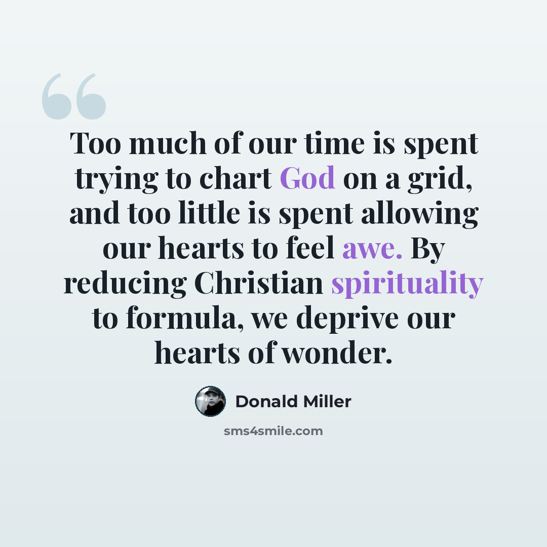 “Too much of our time is spent trying to chart God on a grid, and too little is spent allowing our hearts to feel awe. By reducing Christian spirituality to formula, we deprive our hearts of wonder.” quote by Donald Miller