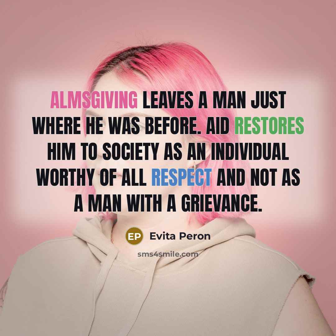 “Almsgiving leaves a man just where he was before. Aid restores him to society as an individual worthy of all respect and not as a man with a grievance.” quote by Evita Peron