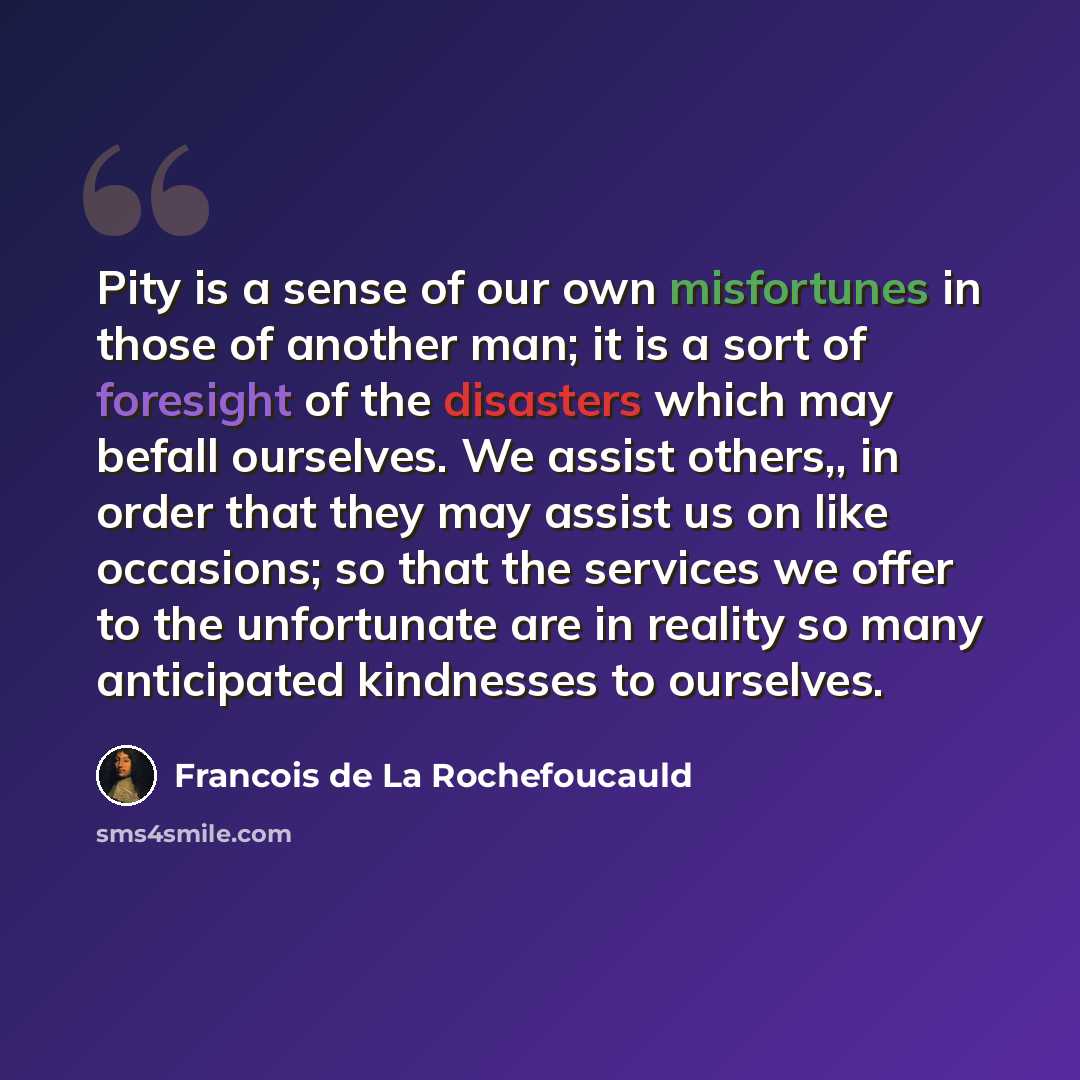 “Pity is a sense of our own misfortunes in those of another man; it is a sort of foresight of the disasters which may befall ourselves. We assist others,, in order that they may assist us on like occasions; so that the services we offer to the unfortunate are in reality so many anticipated…” quote by Francois de La Rochefoucauld