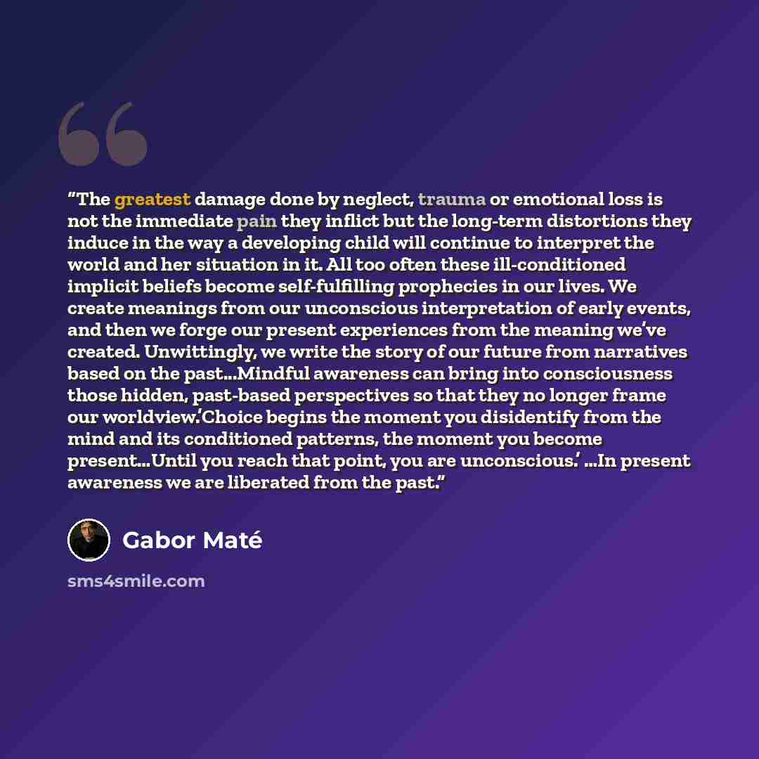 “The greatest damage done by neglect, trauma or emotional loss is not the immediate pain they inflict but the long-term distortions they induce in the way a developing child will continue to interpret the world and her situation in it. All too often these ill-conditioned implicit beliefs become…” quote by Gabor Maté