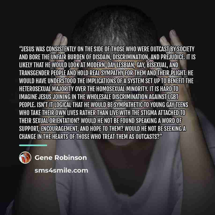 “Jesus was consistently on the side of those who were outcast by society and bore the unfair burden of disdain, discrimination, and prejudice. It is likely that he would look at modern-day lesbian, gay, bisexual, and transgender people and hold real sympathy for them and their plight. He would have…” quote by Gene Robinson