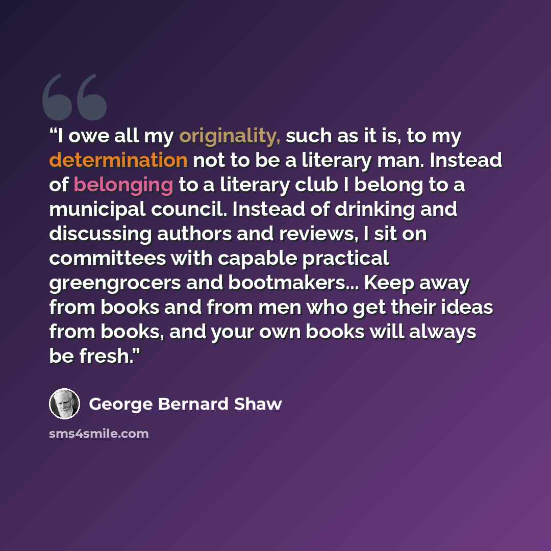 “I owe all my originality, such as it is, to my determination not to be a literary man. Instead of belonging to a literary club I belong to a municipal council. Instead of drinking and discussing authors and reviews, I sit on committees with capable practical greengrocers and bootmakers... Keep…” quote by George Bernard Shaw