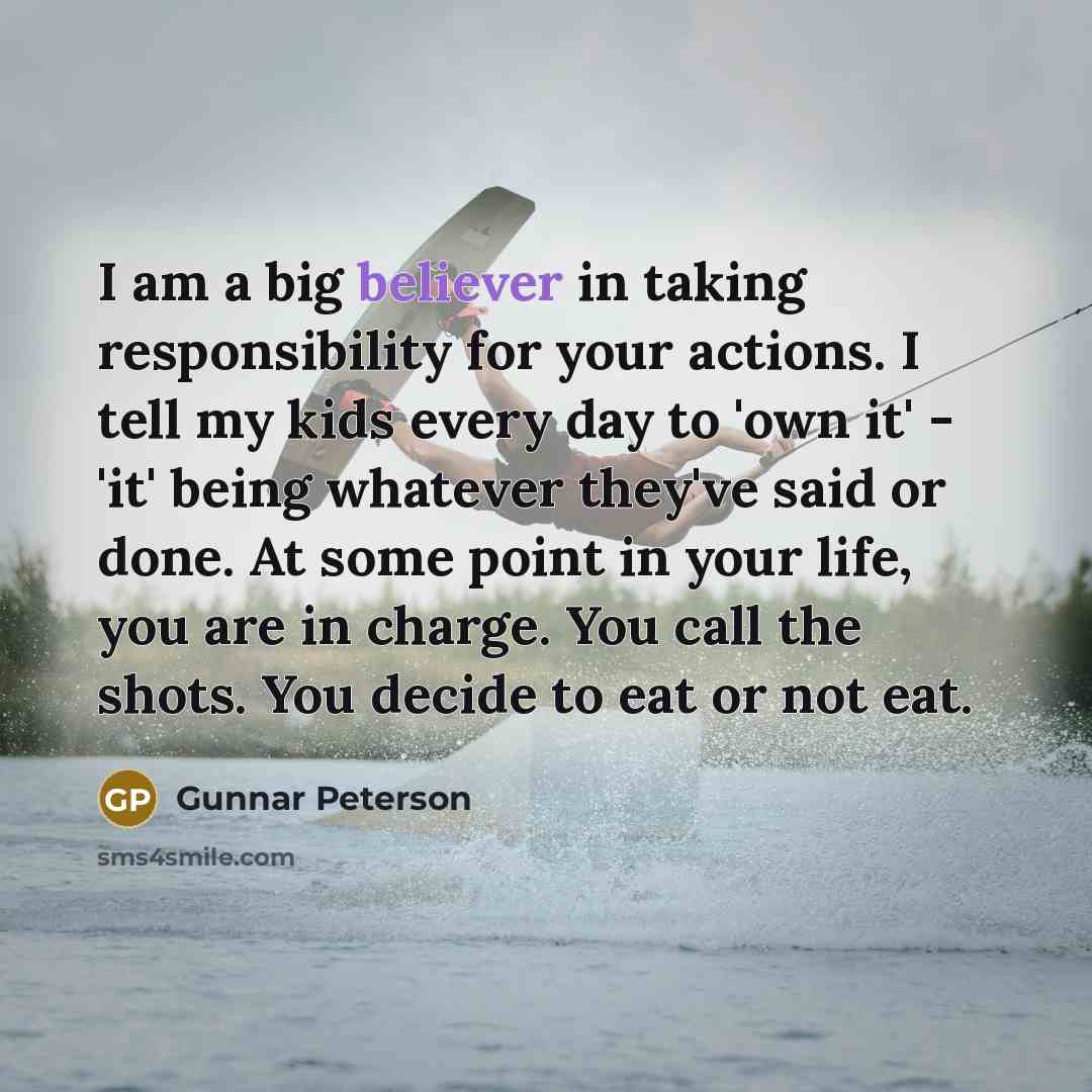 “I am a big believer in taking responsibility for your actions. I tell my kids every day to 'own it' - 'it' being whatever they've said or done. At some point in your life, you are in charge. You call the shots. You decide to eat or not eat.” quote by Gunnar Peterson
