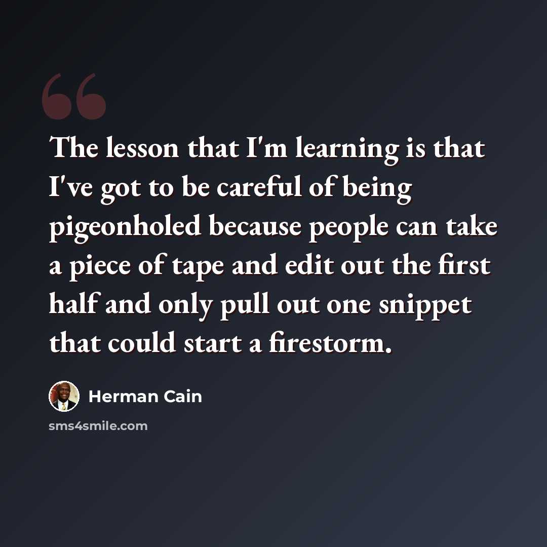 “The lesson that I'm learning is that I've got to be careful of being pigeonholed because people can take a piece of tape and edit out the first half and only pull out one snippet that could start a firestorm.” quote by Herman Cain