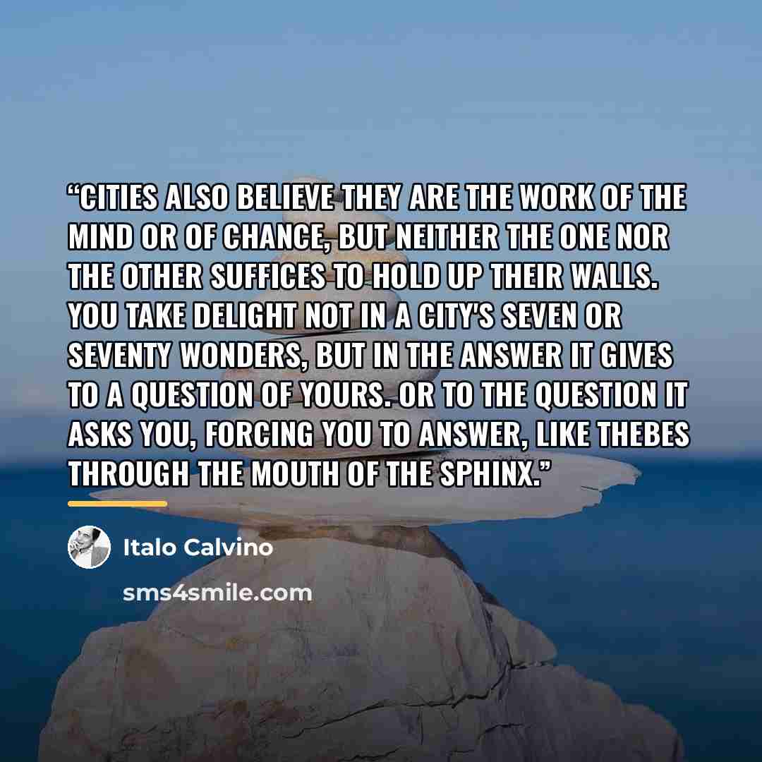 “Cities also believe they are the work of the mind or of chance, but neither the one nor the other suffices to hold up their walls. You take delight not in a city's seven or seventy wonders, but in the answer it gives to a question of yours. or to the question it asks you, forcing you to answer…” quote by Italo Calvino