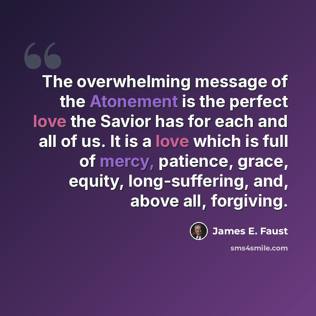 “The overwhelming message of the Atonement is the perfect love the Savior has for each and all of us. It is a love which is full of mercy, patience, grace, equity, long-suffering, and, above all, forgiving.” quote by James E. Faust