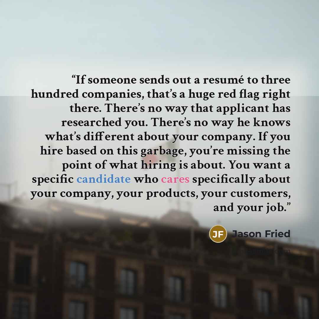 “If someone sends out a resumé to three hundred companies, that’s a huge red flag right there. There’s no way that applicant has researched you. There’s no way he knows what’s different about your company. If you hire based on this garbage, you’re missing the point of what hiring is about. You want…” quote by Jason Fried