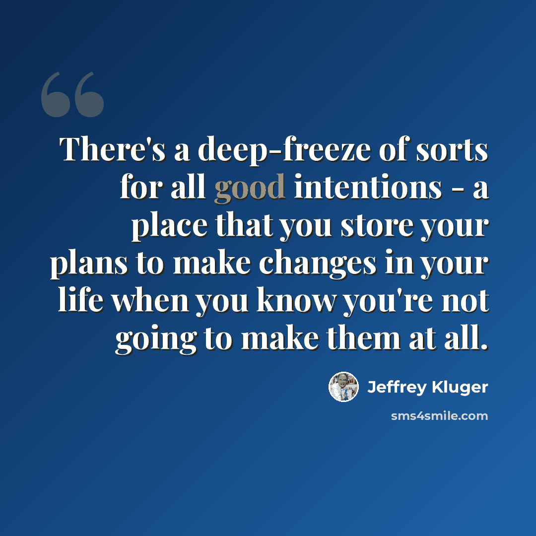 “There's a deep-freeze of sorts for all good intentions - a place that you store your plans to make changes in your life when you know you're not going to make them at all.” quote by Jeffrey Kluger