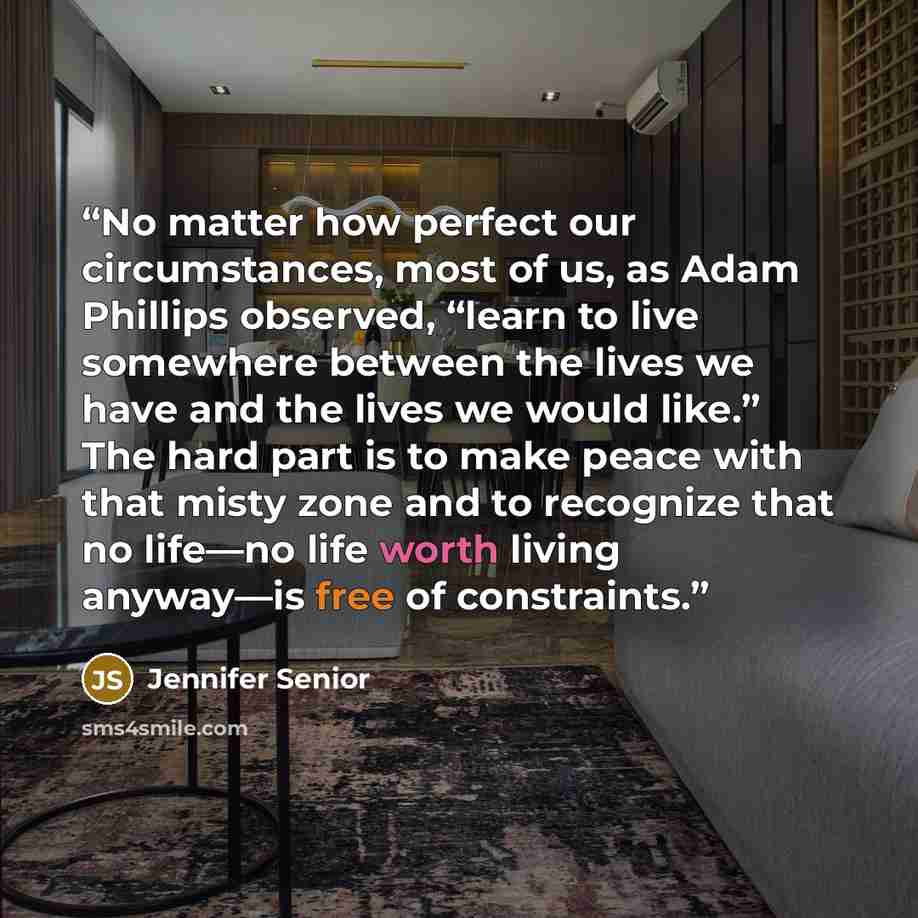 “No matter how perfect our circumstances, most of us, as Adam Phillips observed, “learn to live somewhere between the lives we have and the lives we would like.” The hard part is to make peace with that misty zone and to recognize that no life—no life worth living anyway—is free of constraints.” quote by Jennifer Senior