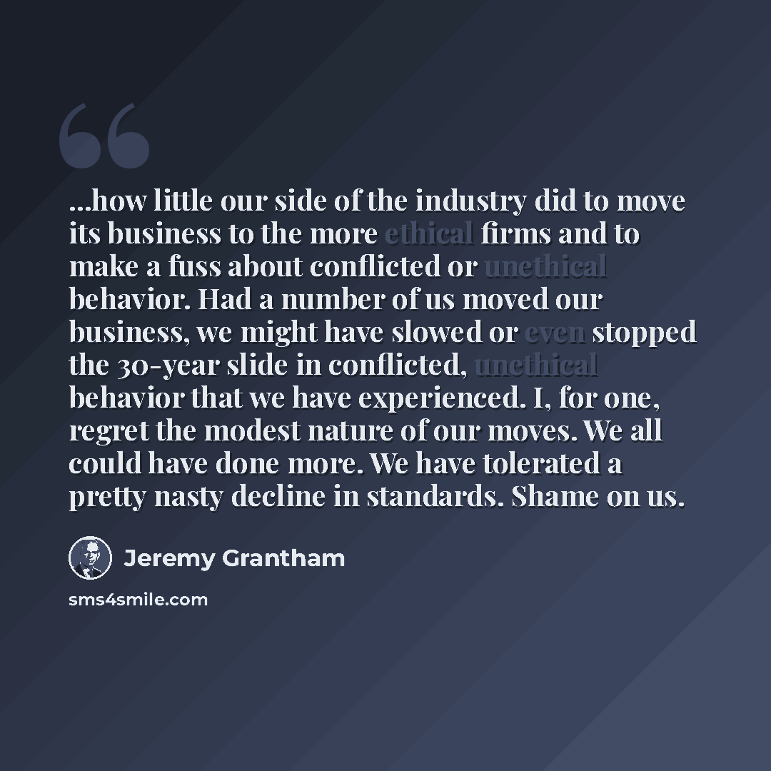 “...how little our side of the industry did to move its business to the more ethical firms and to make a fuss about conflicted or unethical behavior. Had a number of us moved our business, we might have slowed or even stopped the 30-year slide in conflicted, unethical behavior that we have…” quote by Jeremy Grantham