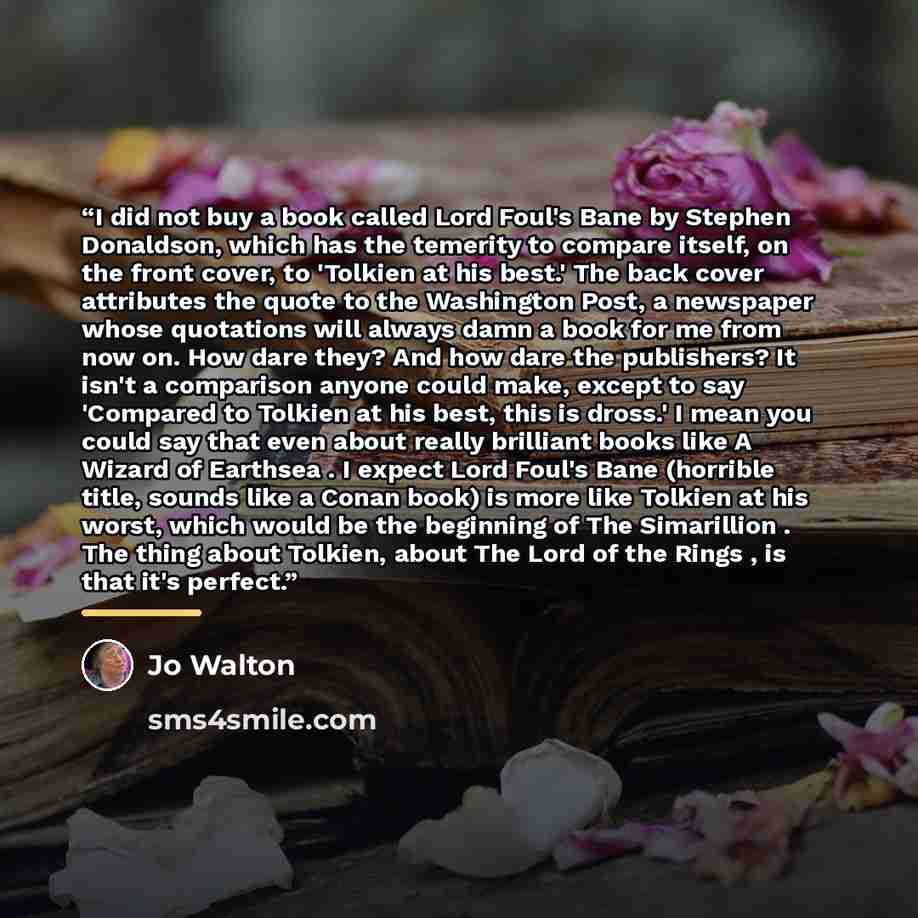 “I did not buy a book called Lord Foul's Bane by Stephen Donaldson, which has the temerity to compare itself, on the front cover, to 'Tolkien at his best.' The back cover attributes the quote to the Washington Post, a newspaper whose quotations will always damn a book for me from now on. How dare…” quote by Jo Walton