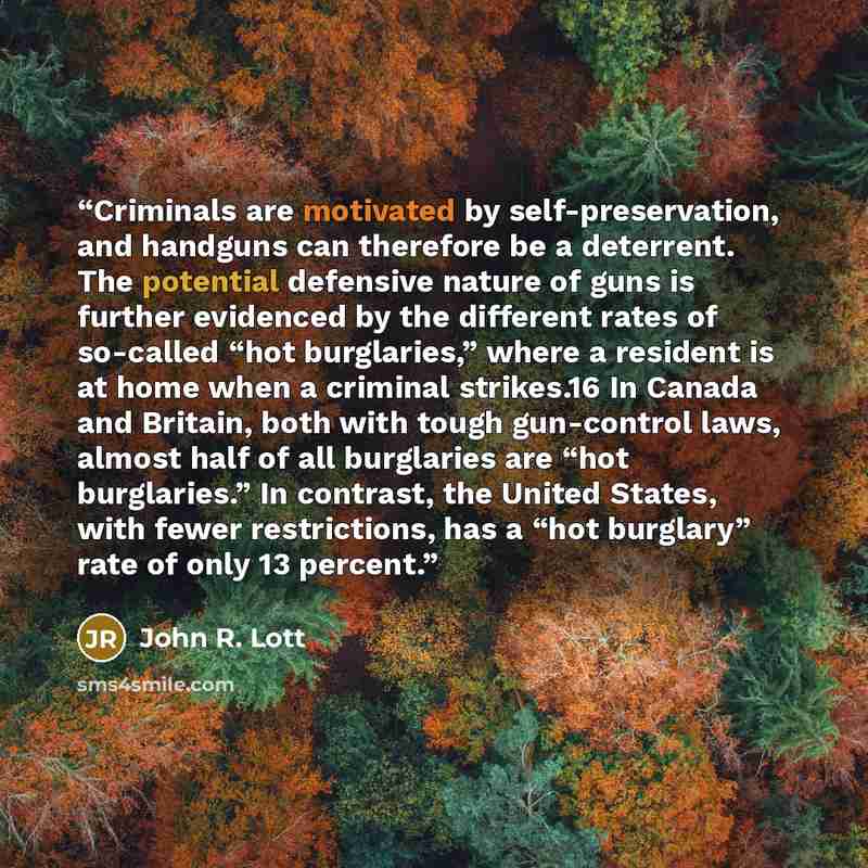 “Criminals are motivated by self-preservation, and handguns can therefore be a deterrent. The potential defensive nature of guns is further evidenced by the different rates of so-called “hot burglaries,” where a resident is at home when a criminal strikes.16 In Canada and Britain, both with tough…” quote by John R. Lott