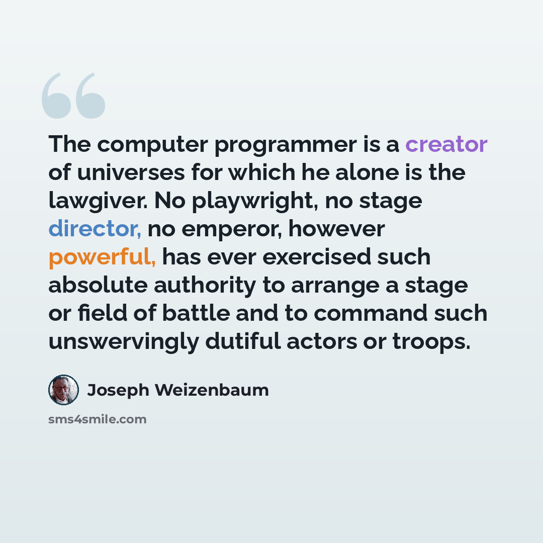 “The computer programmer is a creator of universes for which he alone is the lawgiver. No playwright, no stage director, no emperor, however powerful, has ever exercised such absolute authority to arrange a stage or field of battle and to command such unswervingly dutiful actors or troops.” quote by Joseph Weizenbaum