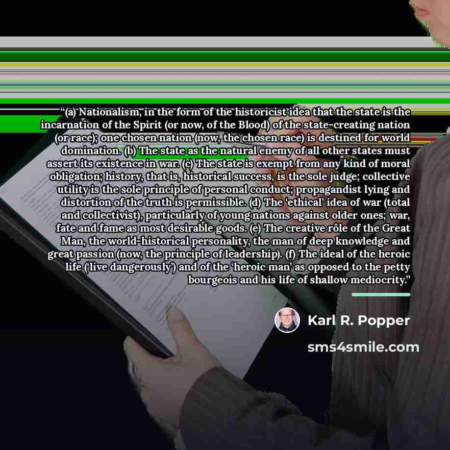 “(a) Nationalism, in the form of the historicist idea that the state is the incarnation of the Spirit (or now, of the Blood) of the state-creating nation (or race); one chosen nation (now, the chosen race) is destined for world domination. (b) The state as the natural enemy of all other states must…” quote by Karl R. Popper