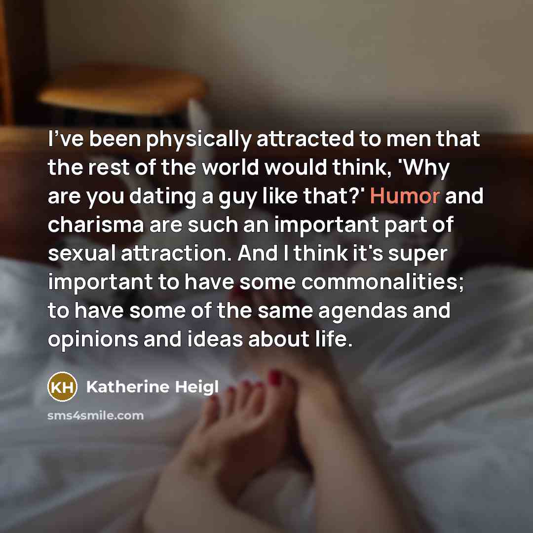 “I've been physically attracted to men that the rest of the world would think, 'Why are you dating a guy like that?' Humor and charisma are such an important part of sexual attraction. And I think it's super important to have some commonalities; to have some of the same agendas and opinions and…” quote by Katherine Heigl