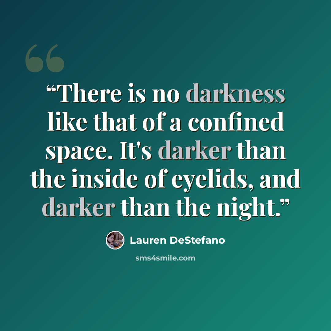 “There is no darkness like that of a confined space. It's darker than the inside of eyelids, and darker than the night.” quote by Lauren DeStefano