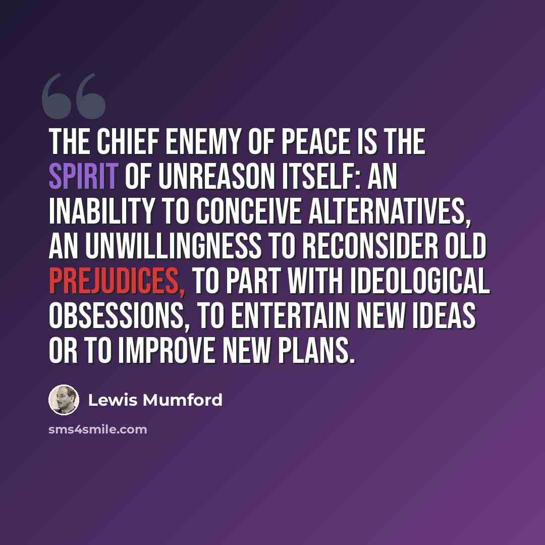 “The chief enemy of peace is the spirit of unreason itself: an inability to conceive alternatives, an unwillingness to reconsider old prejudices, to part with ideological obsessions, to entertain new ideas or to improve new plans.” quote by Lewis Mumford