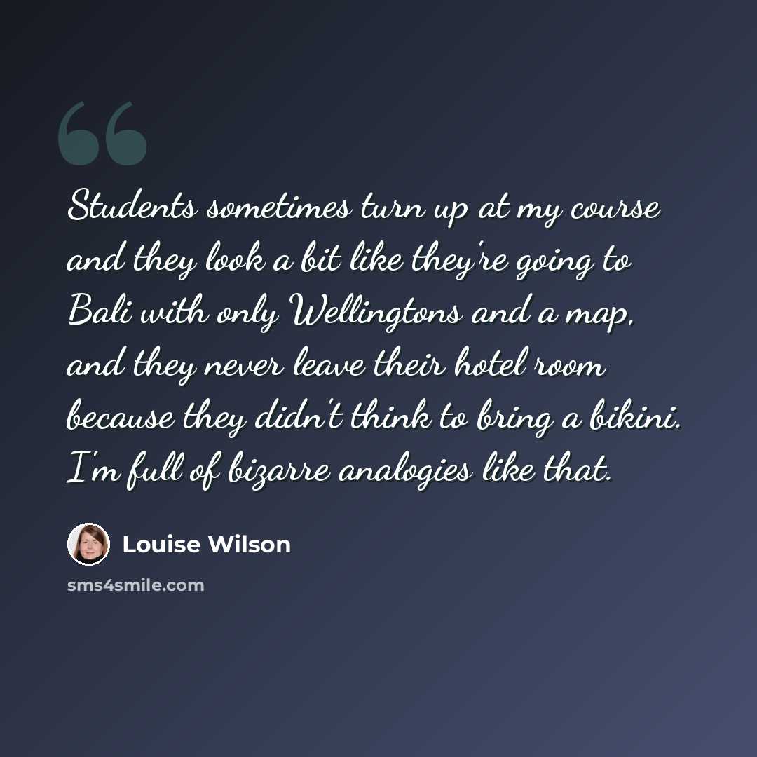 “Students sometimes turn up at my course and they look a bit like they're going to Bali with only Wellingtons and a map, and they never leave their hotel room because they didn't think to bring a bikini. I'm full of bizarre analogies like that.” quote by Louise Wilson