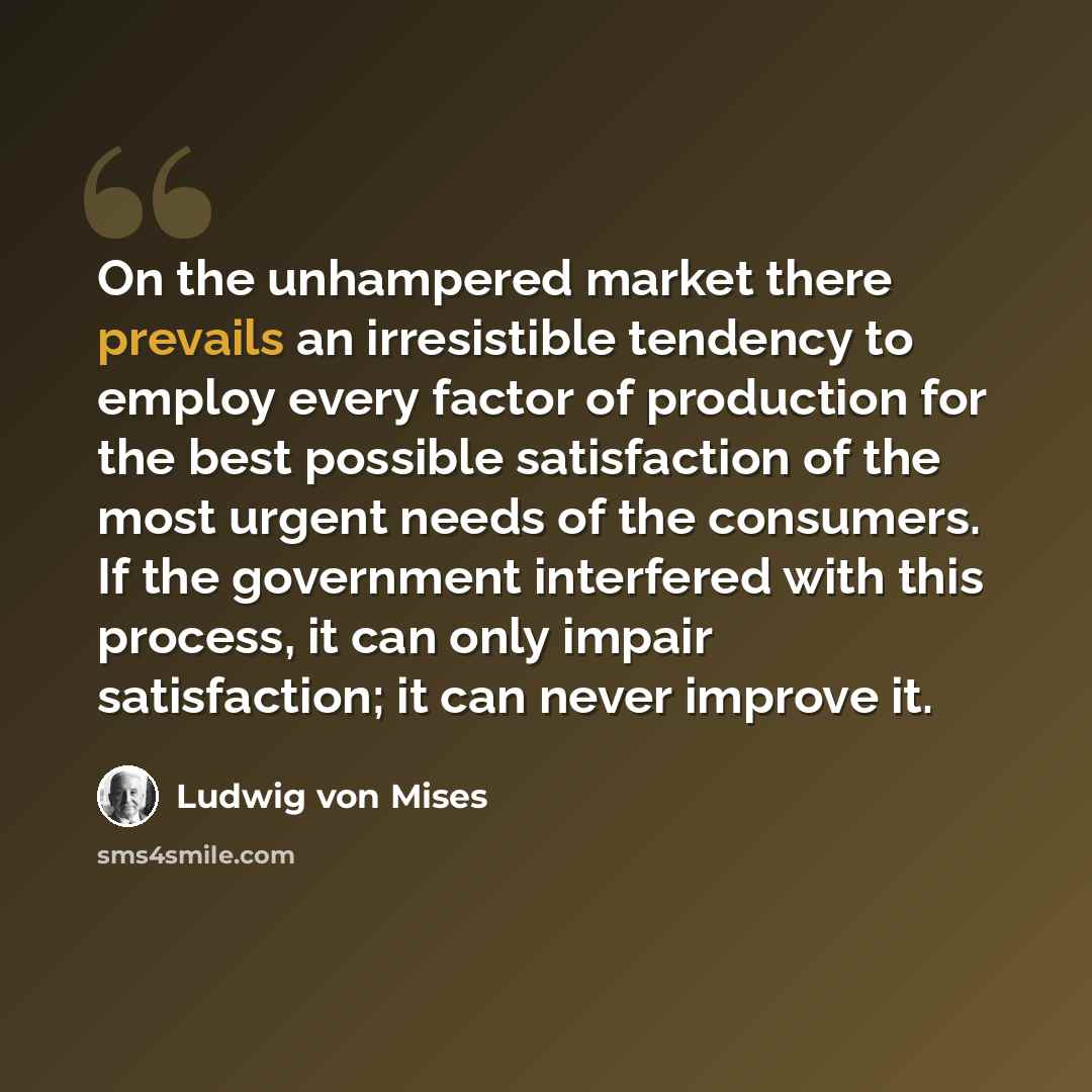 “On the unhampered market there prevails an irresistible tendency to employ every factor of production for the best possible satisfaction of the most urgent needs of the consumers. If the government interfered with this process, it can only impair satisfaction; it can never improve it.” quote by Ludwig von Mises
