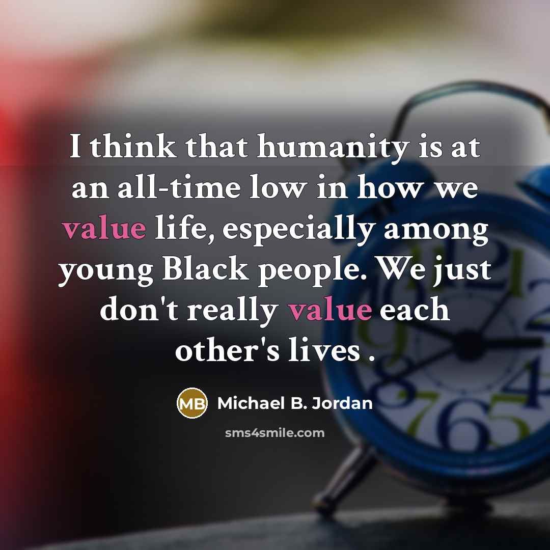 “I think that humanity is at an all-time low in how we value life, especially among young Black people. We just don't really value each other's lives .” quote by Michael B. Jordan