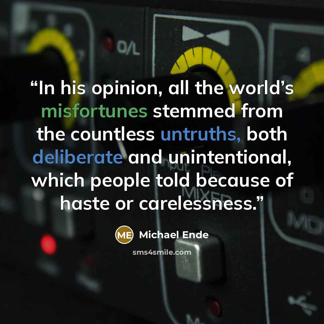 “In his opinion, all the world’s misfortunes stemmed from the countless untruths, both deliberate and unintentional, which people told because of haste or carelessness.” quote by Michael Ende