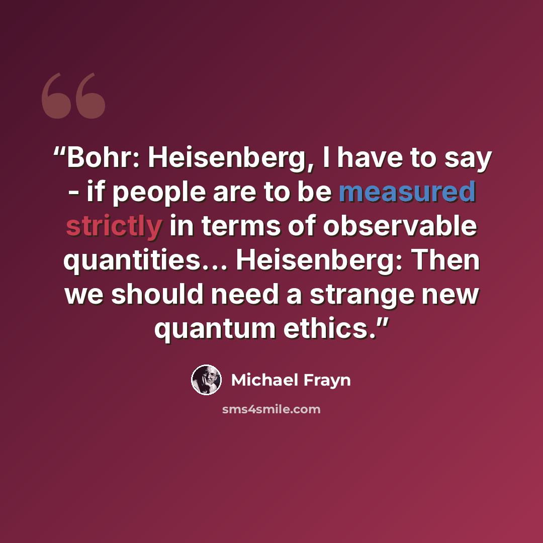 “Bohr: Heisenberg, I have to say - if people are to be measured strictly in terms of observable quantities... Heisenberg: Then we should need a strange new quantum ethics.” quote by Michael Frayn