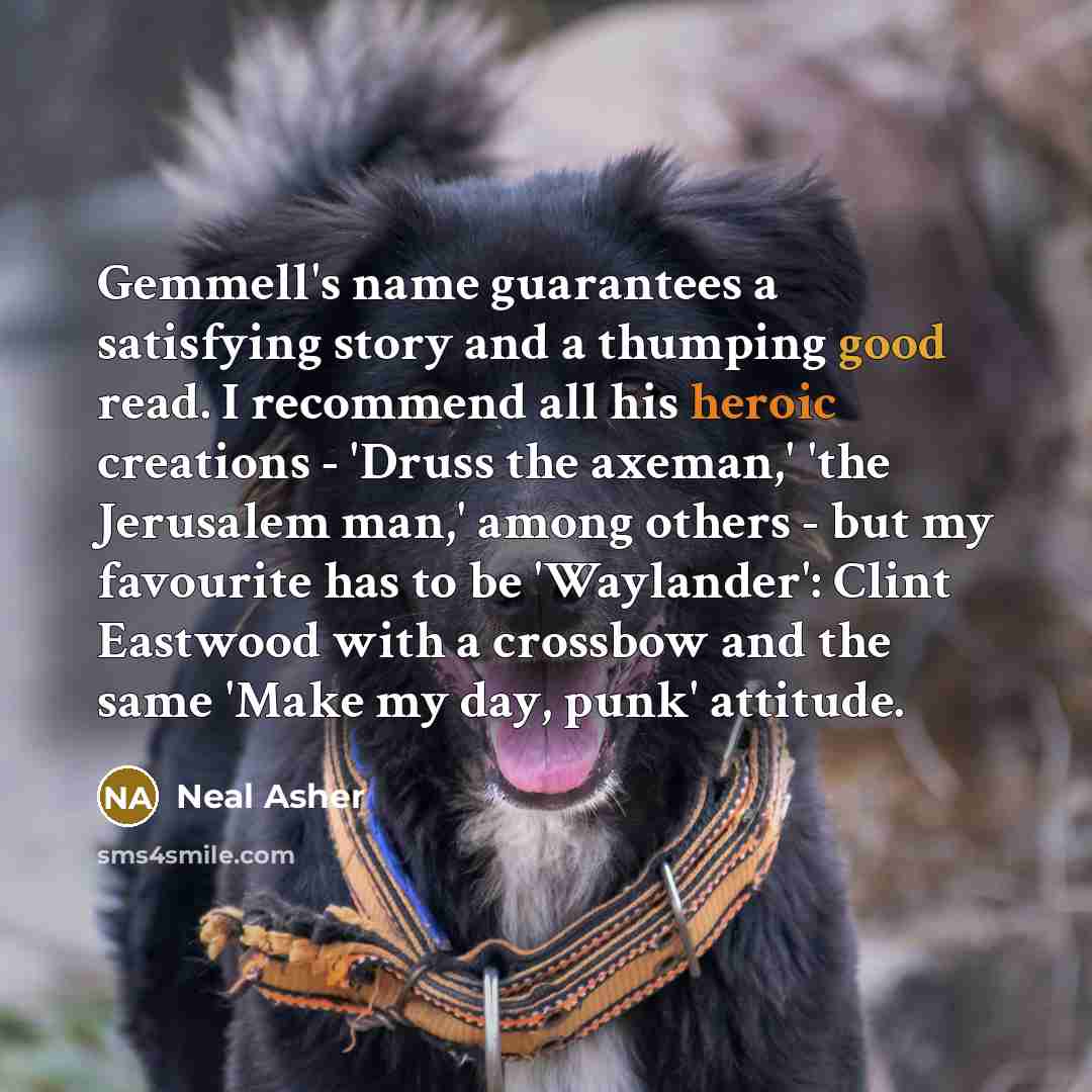 “Gemmell's name guarantees a satisfying story and a thumping good read. I recommend all his heroic creations - 'Druss the axeman,' 'the Jerusalem man,' among others - but my favourite has to be 'Waylander': Clint Eastwood with a crossbow and the same 'Make my day, punk' attitude.” quote by Neal Asher