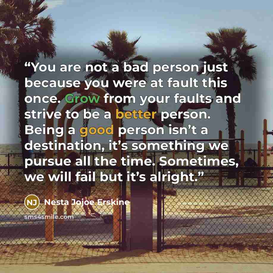 “You are not a bad person just because you were at fault this once. Grow from your faults and strive to be a better person. Being a good person isn’t a destination, it’s something we pursue all the time. Sometimes, we will fail but it’s alright.” quote by Nesta Jojoe Erskine