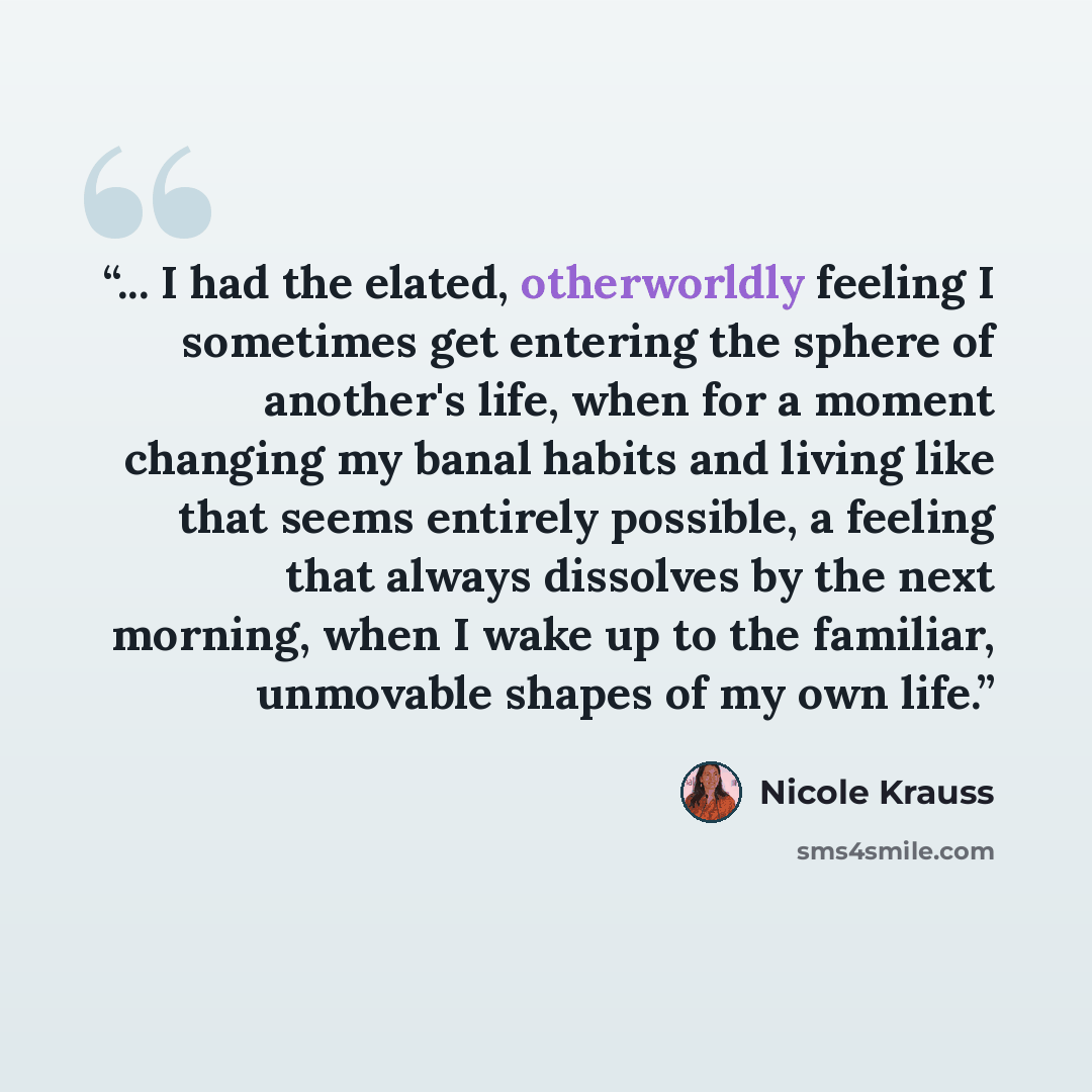 “... I had the elated, otherworldly feeling I sometimes get entering the sphere of another's life, when for a moment changing my banal habits and living like that seems entirely possible, a feeling that always dissolves by the next morning, when I wake up to the familiar, unmovable shapes of my own…” quote by Nicole Krauss