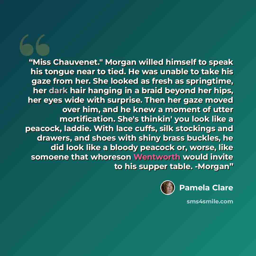 “Miss Chauvenet." Morgan willed himself to speak his tongue near to tied. He was unable to take his gaze from her. She looked as fresh as springtime, her dark hair hanging in a braid beyond her hips, her eyes wide with surprise. Then her gaze moved over him, and he knew a moment of utter…” quote by Pamela Clare