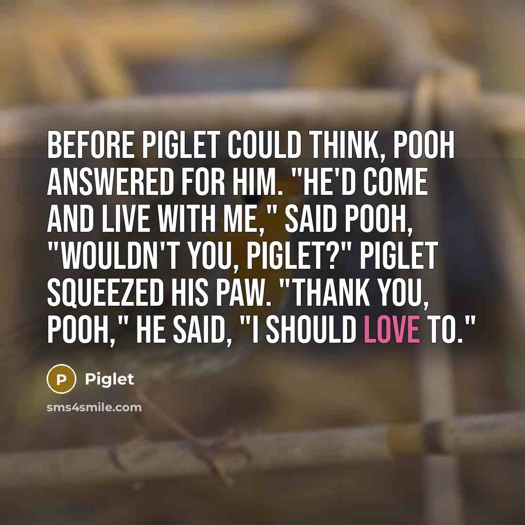 “Before Piglet could think, Pooh answered for him. "He'd come and live with me," said Pooh, "wouldn't you, Piglet?" Piglet squeezed his paw. "Thank you, Pooh," he said, "I should love to."” quote by Piglet