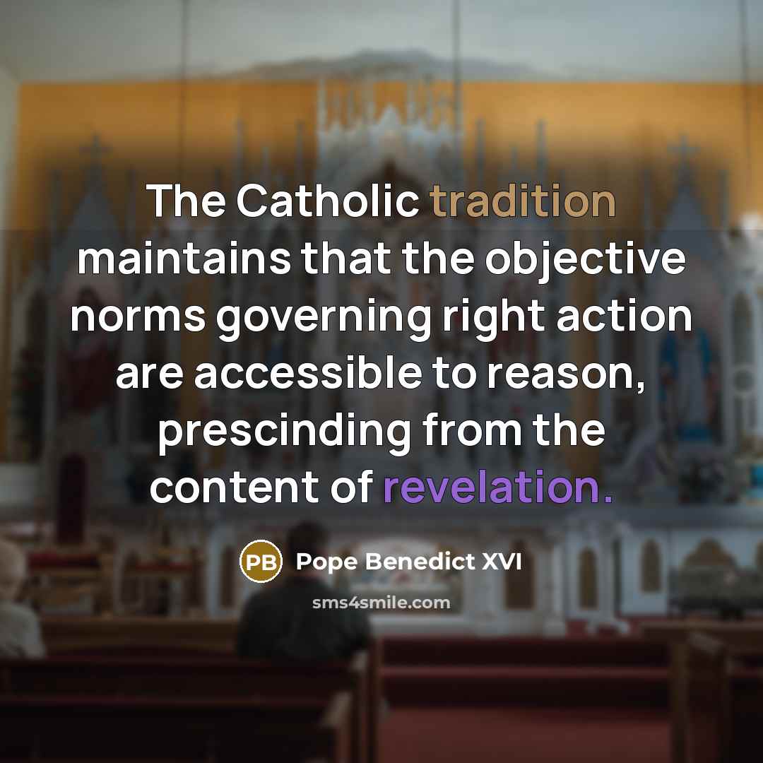 “The Catholic tradition maintains that the objective norms governing right action are accessible to reason, prescinding from the content of revelation.” quote by Pope Benedict XVI