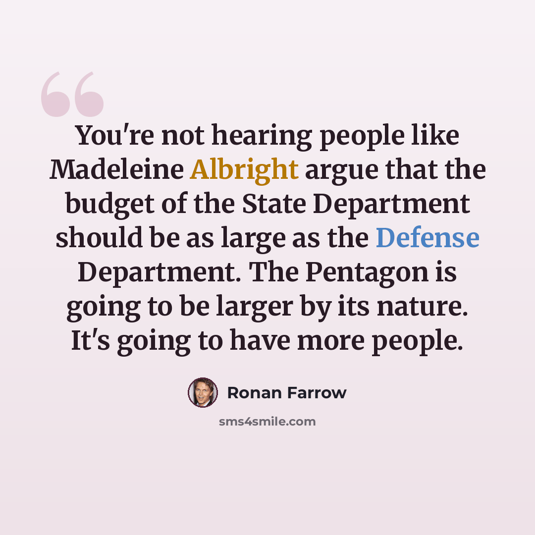 “You're not hearing people like Madeleine Albright argue that the budget of the State Department should be as large as the Defense Department. The Pentagon is going to be larger by its nature. It's going to have more people.” quote by Ronan Farrow