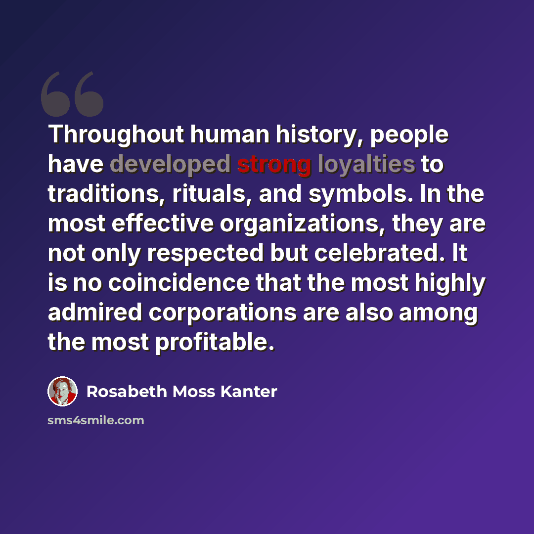 “Throughout human history, people have developed strong loyalties to traditions, rituals, and symbols. In the most effective organizations, they are not only respected but celebrated. It is no coincidence that the most highly admired corporations are also among the most profitable.” quote by Rosabeth Moss Kanter