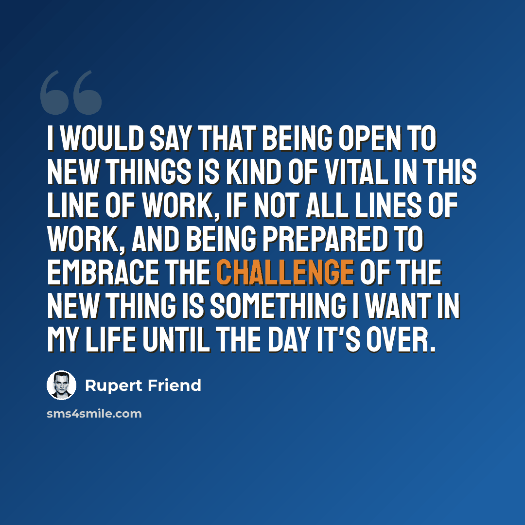 “I would say that being open to new things is kind of vital in this line of work, if not all lines of work, and being prepared to embrace the challenge of the new thing is something I want in my life until the day it's over.” quote by Rupert Friend