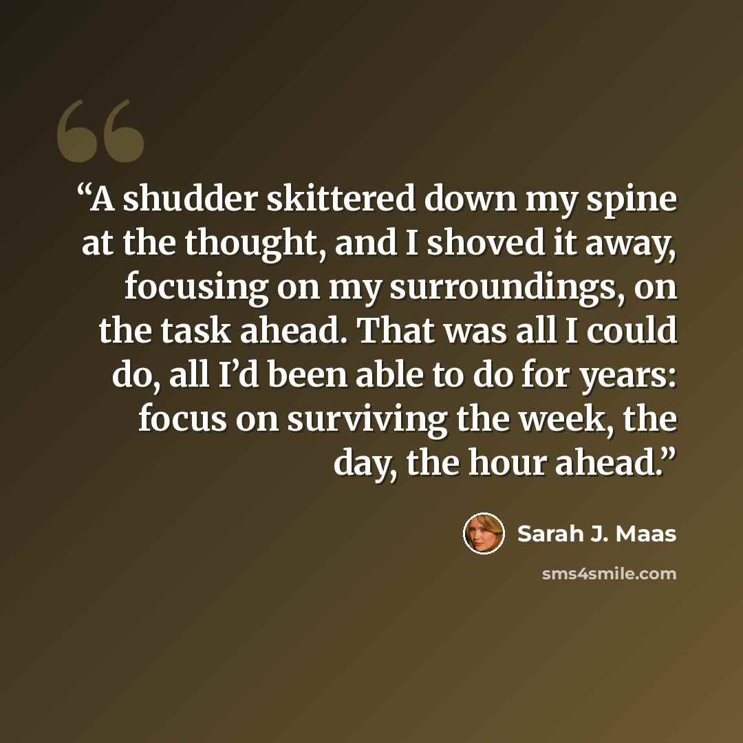 “A shudder skittered down my spine at the thought, and I shoved it away, focusing on my surroundings, on the task ahead. That was all I could do, all I’d been able to do for years: focus on surviving the week, the day, the hour ahead.” quote by Sarah J. Maas