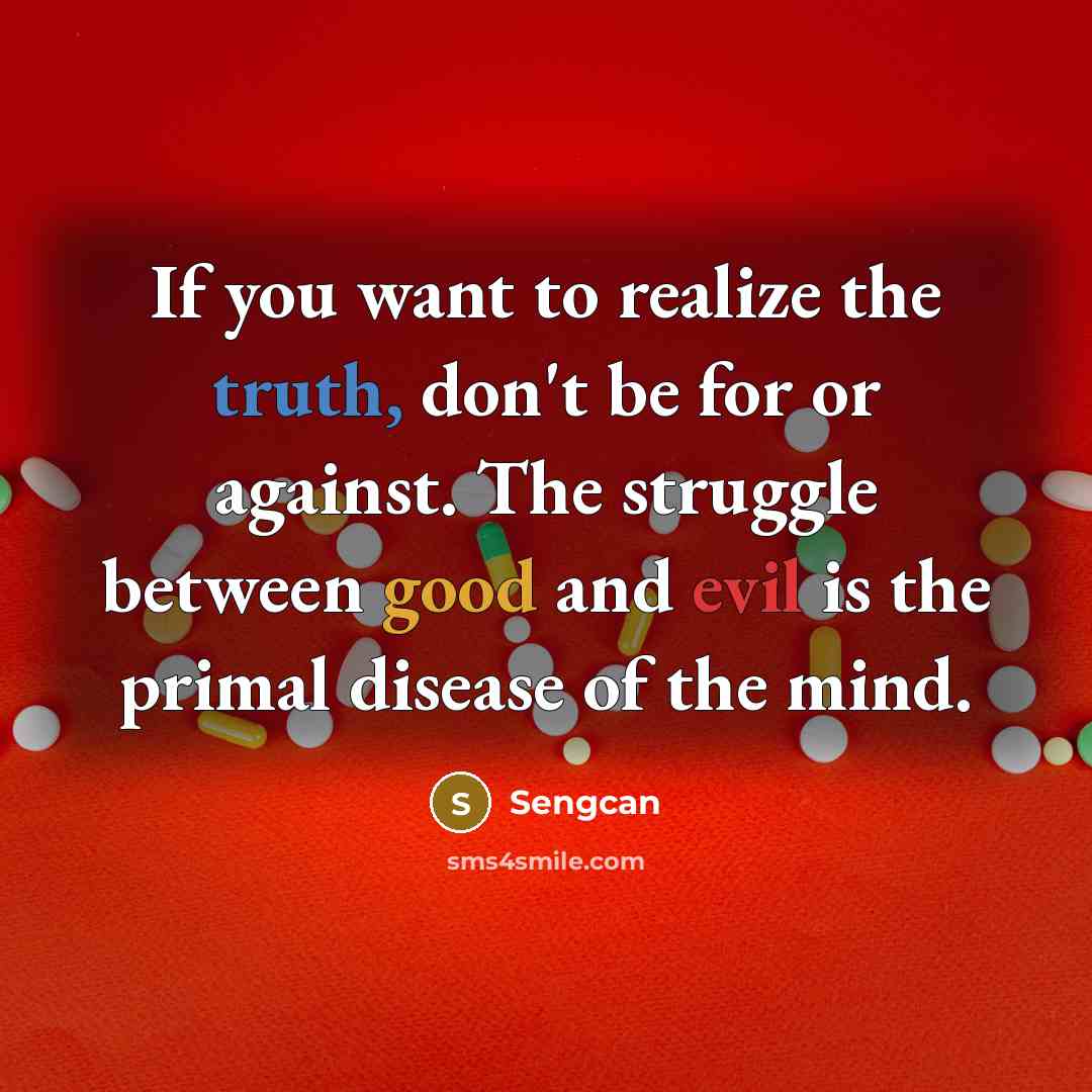“If you want to realize the truth, don't be for or against. The struggle between good and evil is the primal disease of the mind.” quote by Sengcan