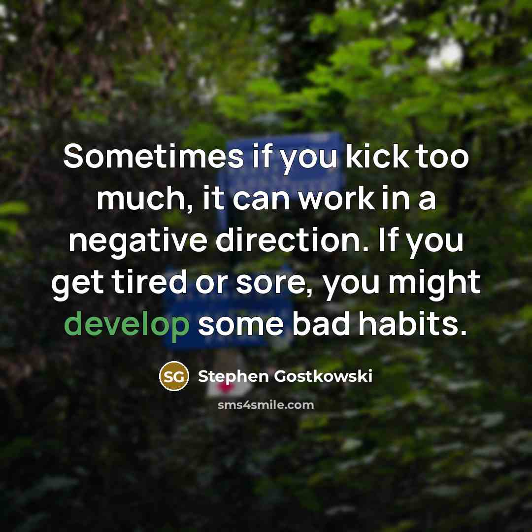 “Sometimes if you kick too much, it can work in a negative direction. If you get tired or sore, you might develop some bad habits.” quote by Stephen Gostkowski
