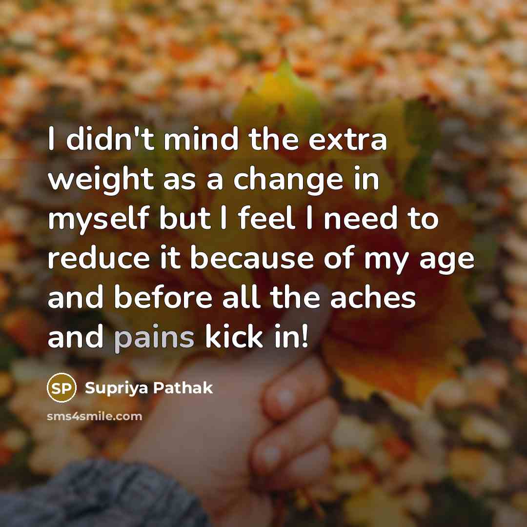 “I didn't mind the extra weight as a change in myself but I feel I need to reduce it because of my age and before all the aches and pains kick in!” quote by Supriya Pathak