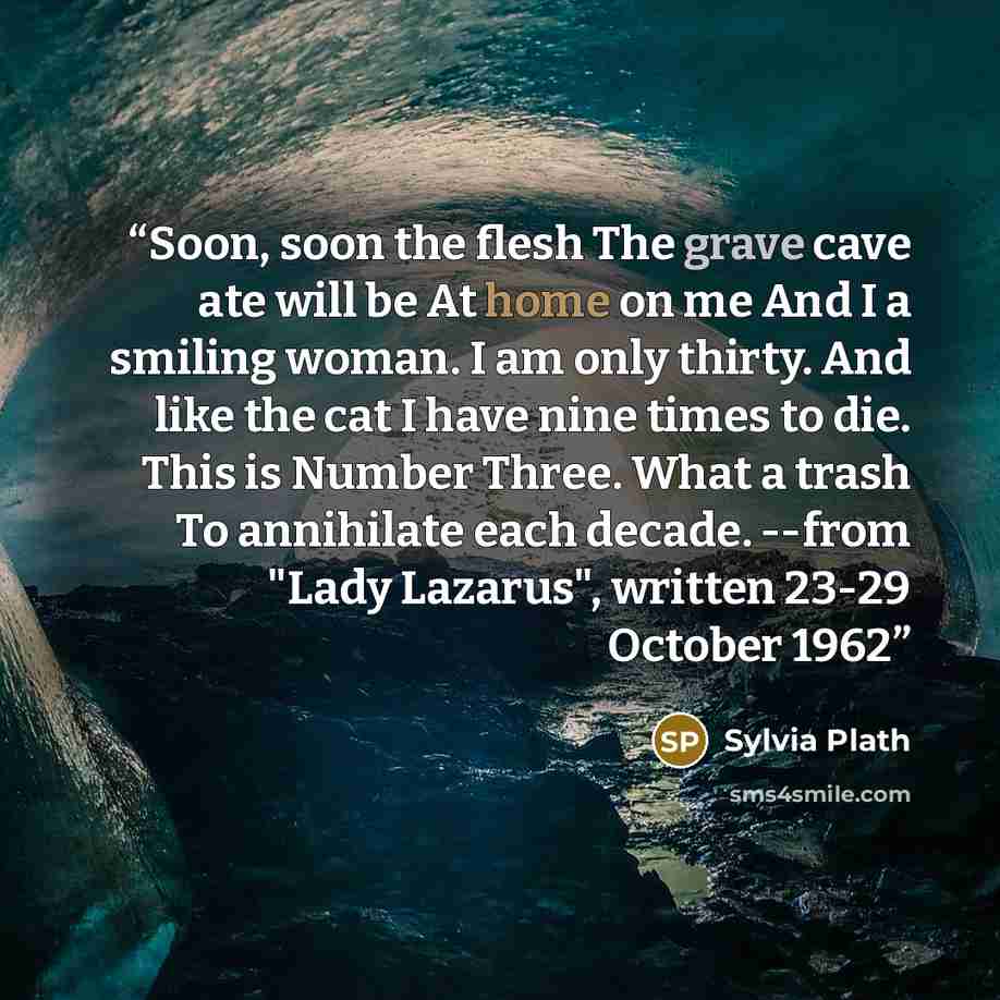 “Soon, soon the flesh The grave cave ate will be At home on me And I a smiling woman. I am only thirty. And like the cat I have nine times to die. This is Number Three. What a trash To annihilate each decade. --from "Lady Lazarus", written 23-29 October 1962” quote by Sylvia Plath