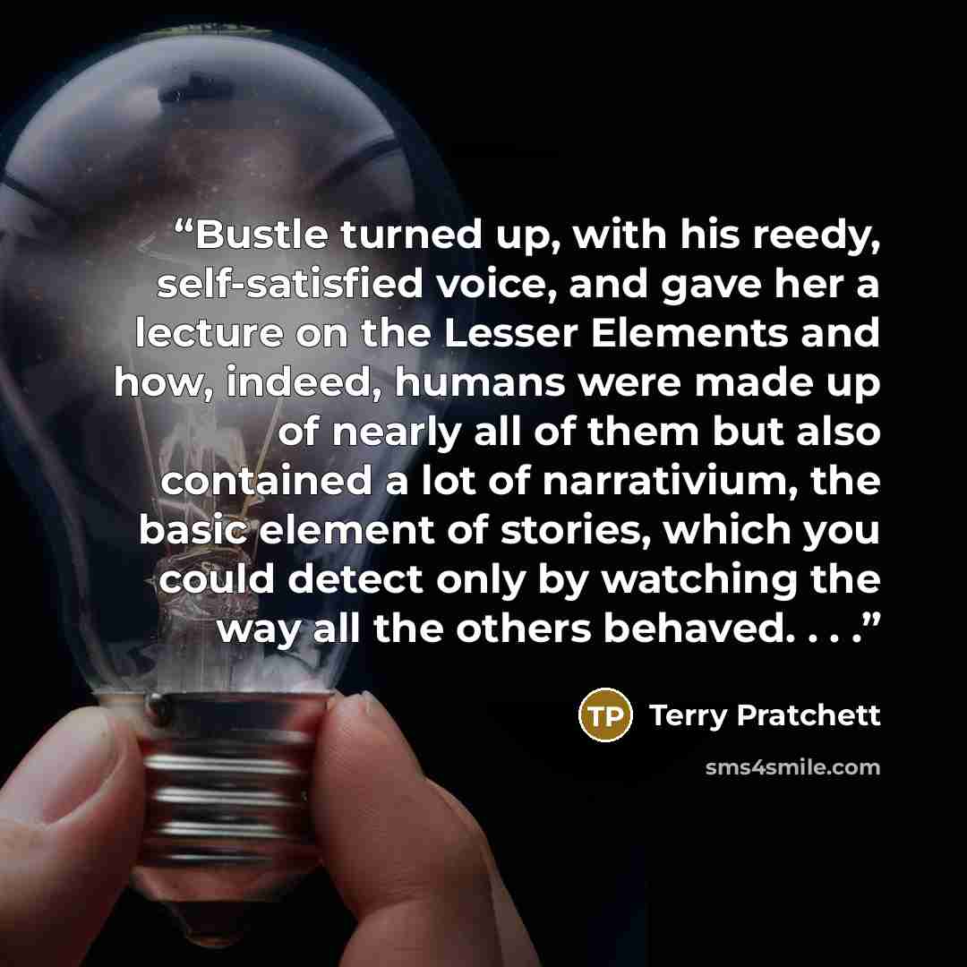 “Bustle turned up, with his reedy, self-satisfied voice, and gave her a lecture on the Lesser Elements and how, indeed, humans were made up of nearly all of them but also contained a lot of narrativium, the basic element of stories, which you could detect only by watching the way all the others…” quote by Terry Pratchett