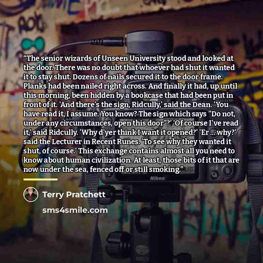 “The senior wizards of Unseen University stood and looked at the door. There was no doubt that whoever had shut it wanted it to stay shut. Dozens of nails secured it to the door frame. Planks had been nailed right across. And finally it had, up until this morning, been hidden by a bookcase that had…” quote by Terry Pratchett