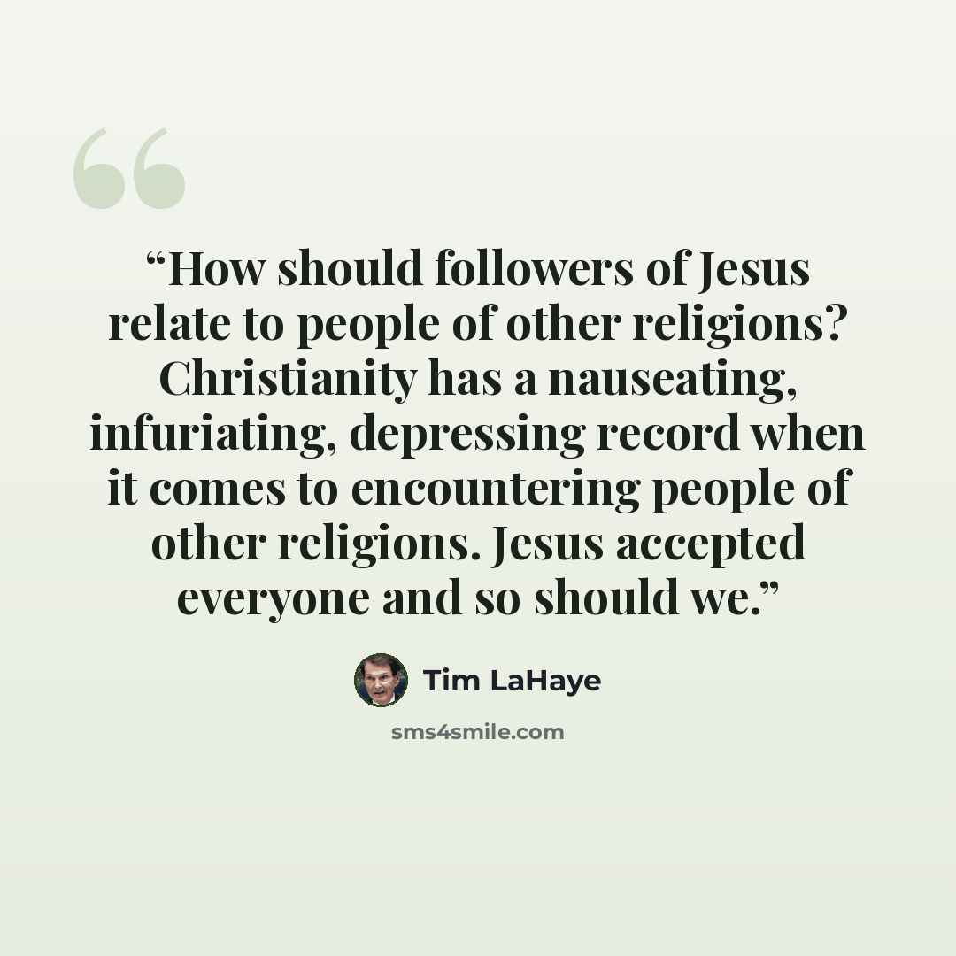 “How should followers of Jesus relate to people of other religions? Christianity has a nauseating, infuriating, depressing record when it comes to encountering people of other religions. Jesus accepted everyone and so should we.” quote by Tim LaHaye