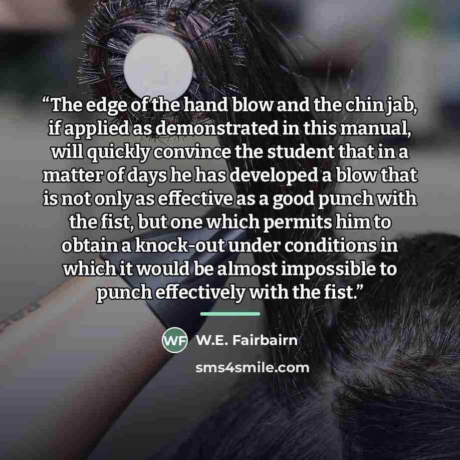“The edge of the hand blow and the chin jab, if applied as demonstrated in this manual, will quickly convince the student that in a matter of days he has developed a blow that is not only as effective as a good punch with the fist, but one which permits him to obtain a knock-out under conditions in…” quote by W.E. Fairbairn
