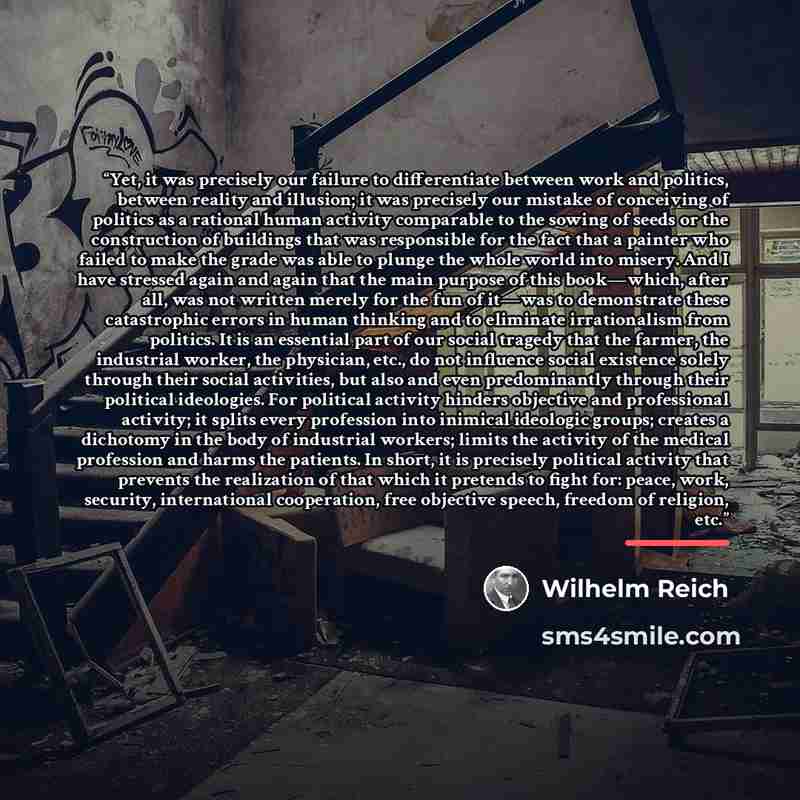 “Yet, it was precisely our failure to differentiate between work and politics, between reality and illusion; it was precisely our mistake of conceiving of politics as a rational human activity comparable to the sowing of seeds or the construction of buildings that was responsible for the fact that…” quote by Wilhelm Reich
