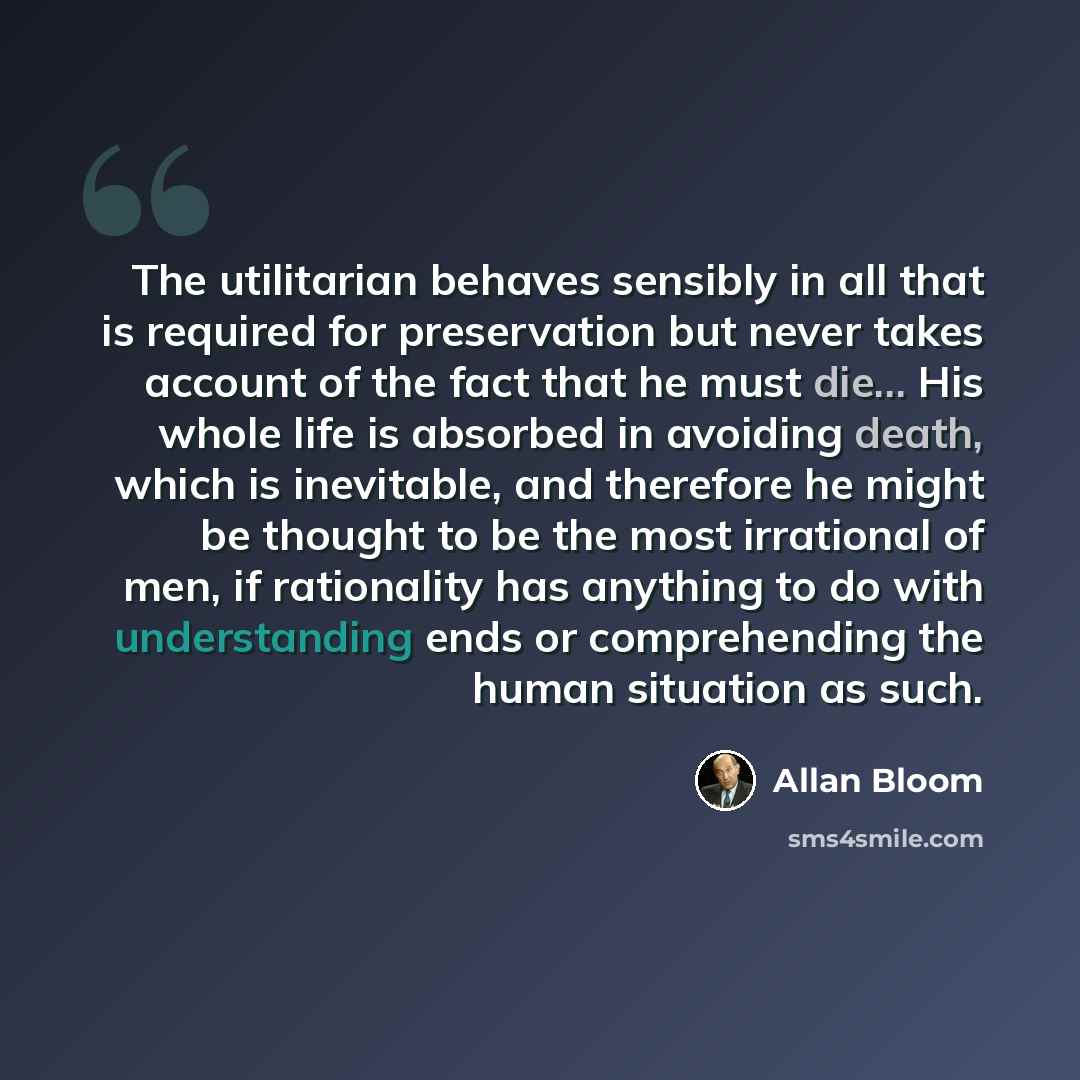 “The utilitarian behaves sensibly in all that is required for preservation but never takes account of the fact that he must die... His whole life is absorbed in avoiding death, which is inevitable, and therefore he might be thought to be the most irrational of men, if rationality has anything to do…” quote by Allan Bloom