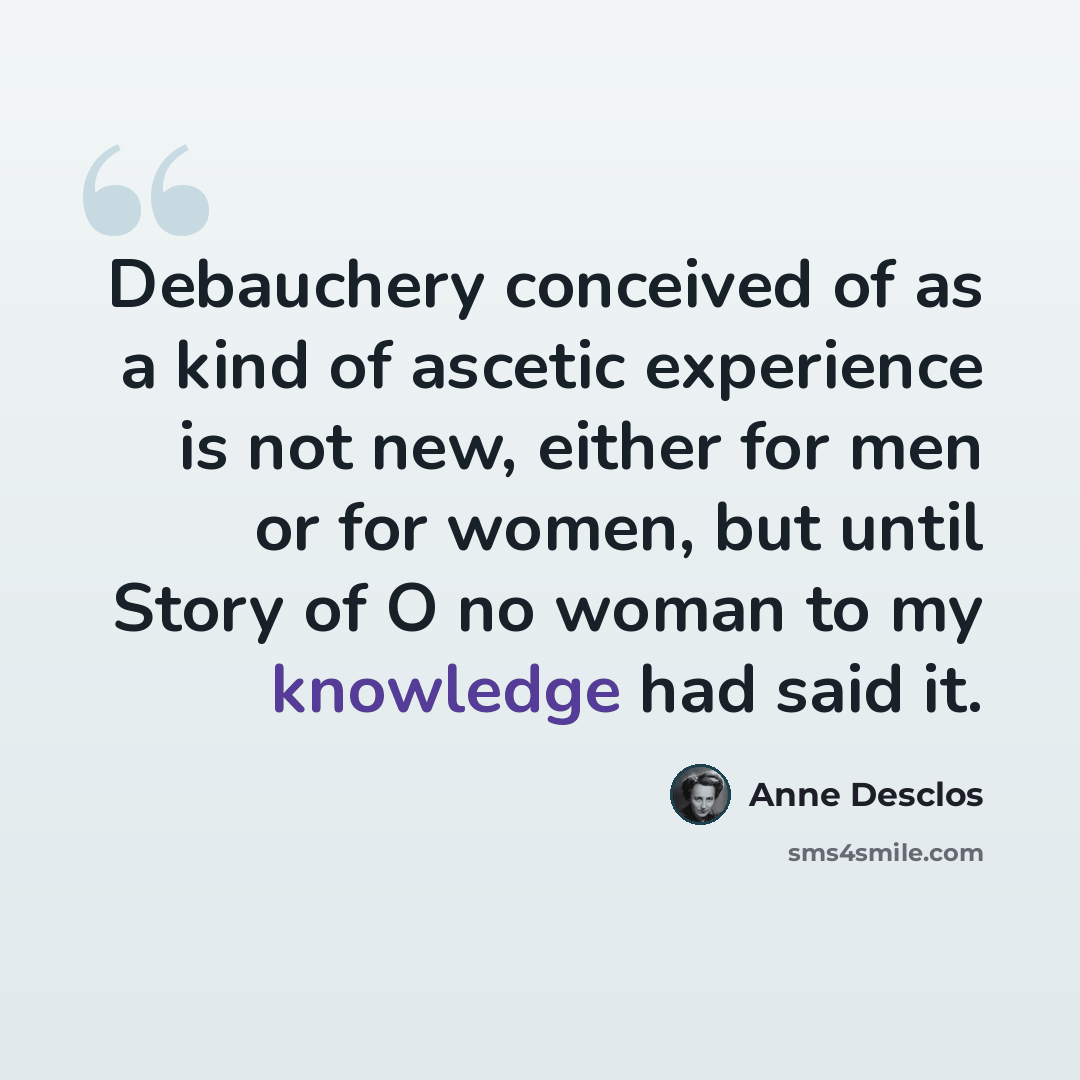 “Debauchery conceived of as a kind of ascetic experience is not new, either for men or for women, but until Story of O no woman to my knowledge had said it.” quote by Anne Desclos