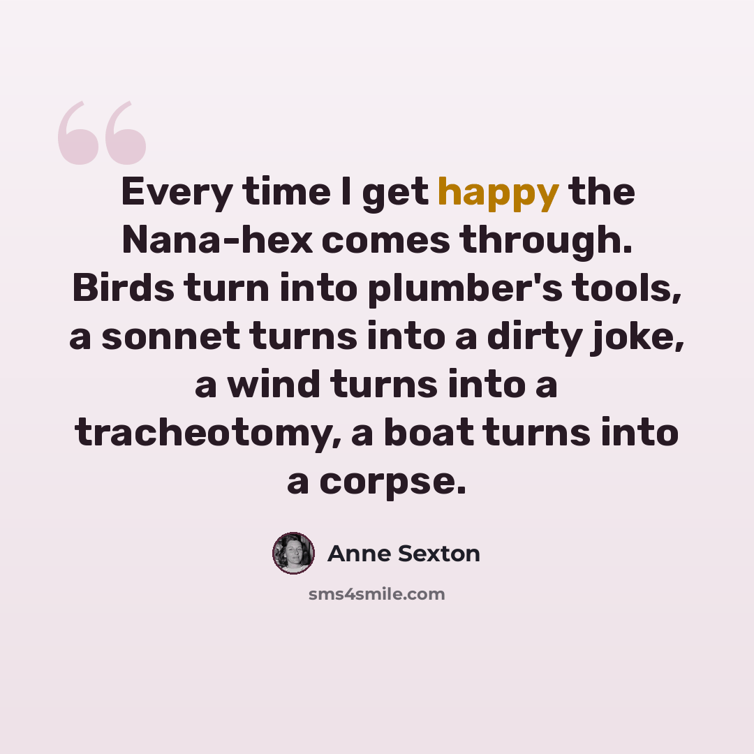 “Every time I get happy the Nana-hex comes through. Birds turn into plumber's tools, a sonnet turns into a dirty joke, a wind turns into a tracheotomy, a boat turns into a corpse.” quote by Anne Sexton
