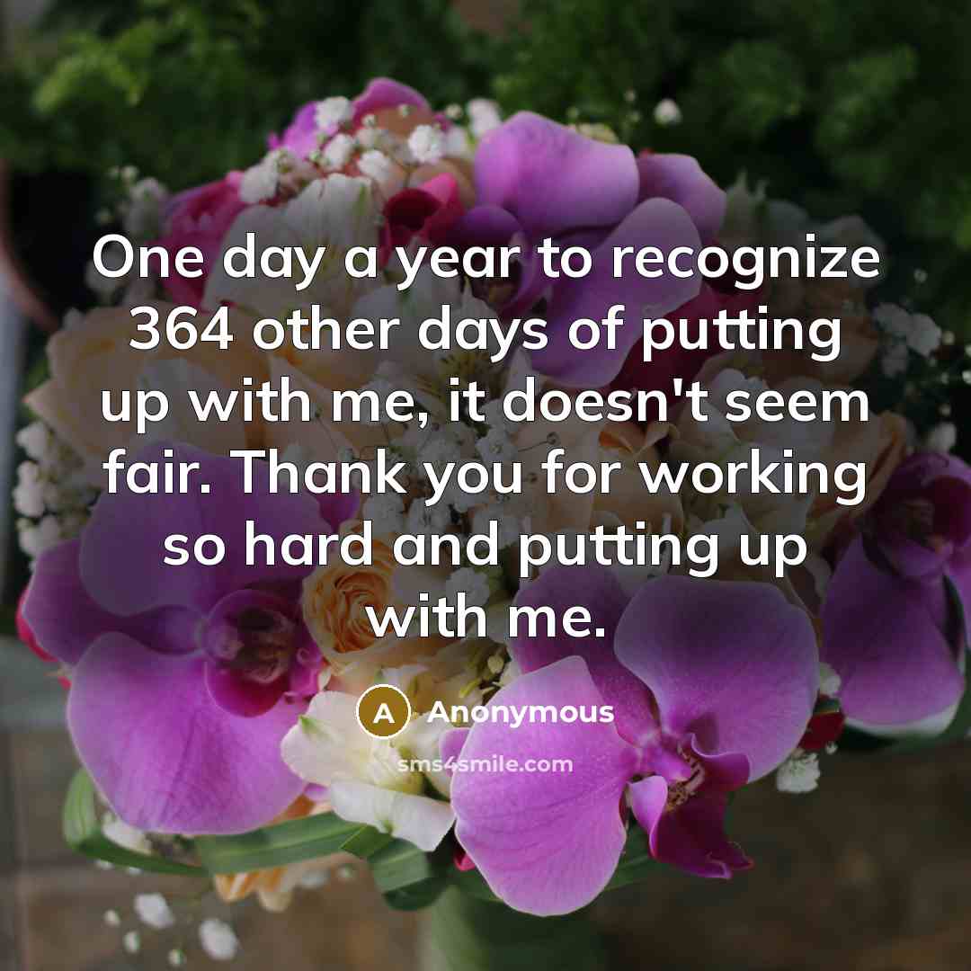 “One day a year to recognize 364 other days of putting up with me, it doesn't seem fair. Thank you for working so hard and putting up with me.” quote by Anonymous