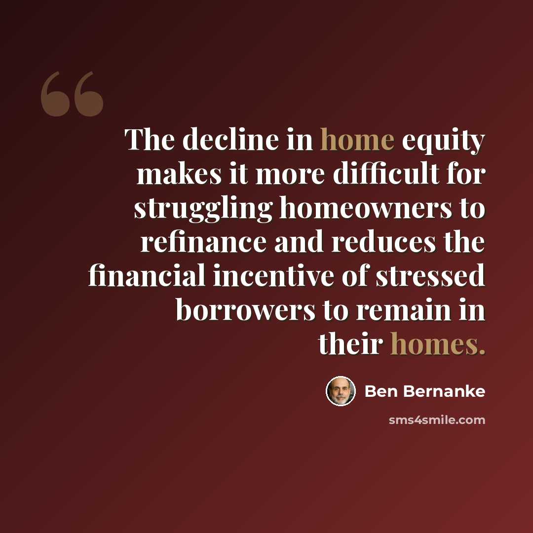 “The decline in home equity makes it more difficult for struggling homeowners to refinance and reduces the financial incentive of stressed borrowers to remain in their homes.” quote by Ben Bernanke